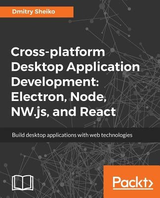 Cross-platform Desktop Application Development: Electron, Node, NW.js, and React by Sheiko, Dmitry