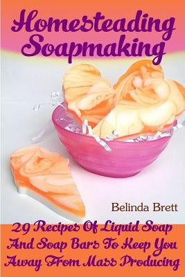 Homesteading Soapmaking: 29 Recipes Of Liquid Soap And Soap Bars To Keep You Away From Mass Producing by Brett, Belinda