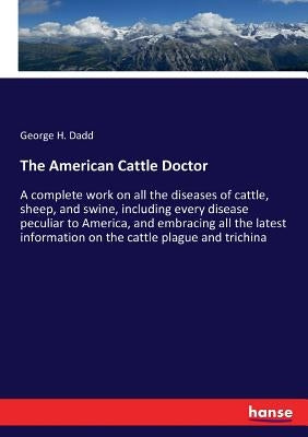 The American Cattle Doctor: A complete work on all the diseases of cattle, sheep, and swine, including every disease peculiar to America, and embr by Dadd, George H.
