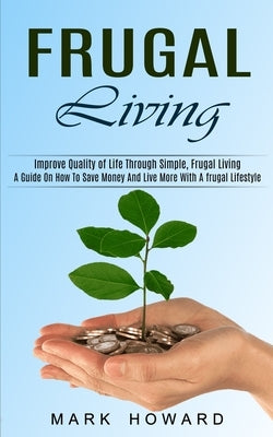 Frugal Living: A Guide On How To Save Money And Live More With A frugal Lifestyle (Improve Quality of Life Through Simple, Frugal Liv by Howard, Mark