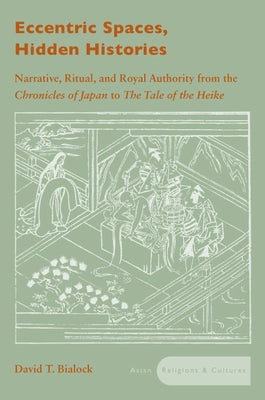 Eccentric Spaces, Hidden Histories: Narrative, Ritual, and Royal Authority from the Chronicles of Japan to the Tale of the Heike by Bialock, David T.