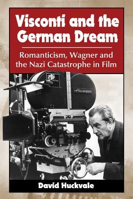 Visconti and the German Dream: Romanticism, Wagner and the Nazi Catastrophe in Film by Huckvale, David