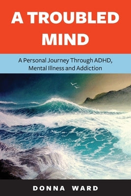 A Troubled Mind: A Personal Journey Through Adhd, Mental Illness and Addiction by Ward, Donna