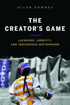 The Creator's Game: Lacrosse, Identity, and Indigenous Nationhood by Downey, Allan