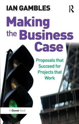 Making the Business Case: Proposals that Succeed for Projects that Work by Gambles, Ian