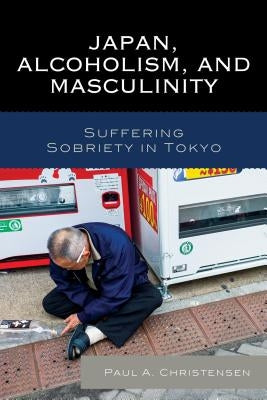 Japan, Alcoholism, and Masculinity: Suffering Sobriety in Tokyo by Christensen, Paul A.