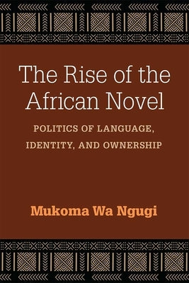 The Rise of the African Novel: Politics of Language, Identity, and Ownership by Ngugi, Mukoma Wa