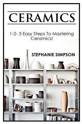 Ceramics: 1-2-3 Easy Steps to Mastering Ceramics! by Simpson, Stephanie