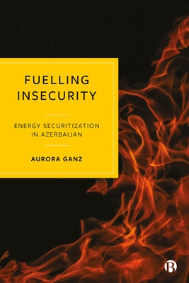 Fuelling Insecurity: Energy Securitization in Azerbaijan by Ganz, Aurora