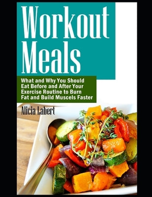 Workout Meals: What and Why You Should Eat Before and After Your Exercise Routine to Burn Fat and Build Muscels Faster by Labert, Alicia