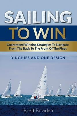 Sailing To Win: Guaranteed Winning Strategies To Navigate From The Back To The Front Of The Fleet by Bowden, Brett