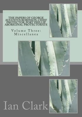 The Papers of George Augustus Robinson, Chief Protector, Port Phillip Aboriginal Protectorate: Volume Three: Miscellanea by Clark, Ian D.
