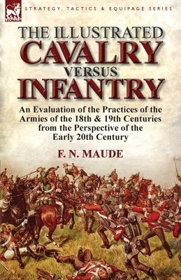 The Illustrated Cavalry Versus Infantry: An Evaluation of the Practices of the Armies of the 18th & 19th Centuries from the Perspective of the Early 2 by Maude, F. N.
