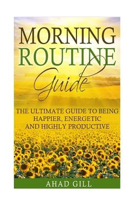 Morning Routine Guide: The Ultimate Guide Of Being Happier, Energetic And Highly Productive by Gill, Ahad