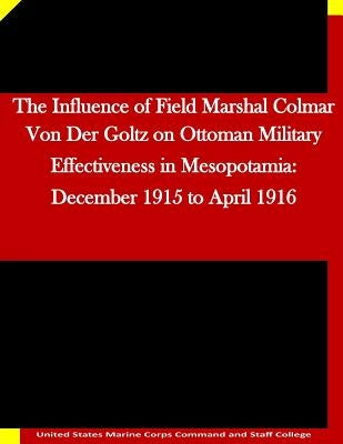 The Influence of Field Marshal Colmar Von Der Goltz on Ottoman Military Effectiveness in Mesopotamia: December 1915 to April 1916 by United States Marine Corps Command and S