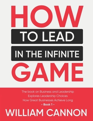 How to lead in The Infinite Game: The book on Business and Leadership - Explores Leadership Choices - How Great Businesses Achieve Long - Book 1 by Cannon, William