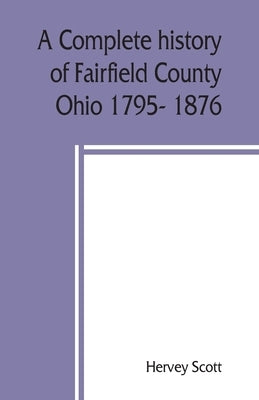 A complete history of Fairfield County, Ohio 1795- 1876. by Scott, Hervey