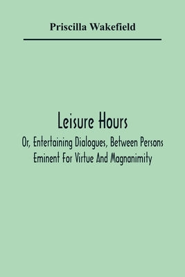Leisure Hours; Or, Entertaining Dialogues, Between Persons Eminent For Virtue And Magnanimity. The Characters Drawn From Ancient And Modern History, D by Wakefield, Priscilla