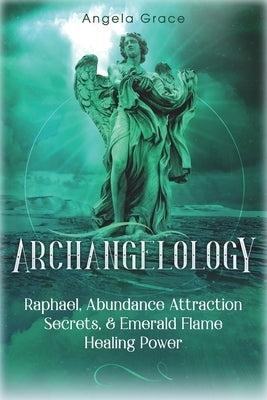 Archangelology: Raphael, Abundance Attraction Secrets, & Emerald Flame Healing Power by Grace, Angela