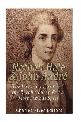 Nathan Hale and John André: The Lives and Deaths of the Revolutionary War's Most Famous Spies by Charles River Editors