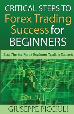 Critical Steps to Forex Trading Success for Beginners: Best Tips for Forex Beginner Trading Success by Picciuli, Giuseppe