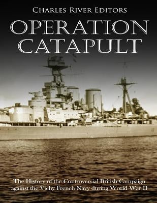 Operation Catapult: The History of the Controversial British Campaign against the Vichy French Navy during World War II by Charles River Editors