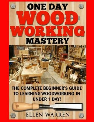 Woodworking: One Day Woodworking Mastery: The Complete Beginner's Guide to Learning Woodworking in Under 1 Day! Crafts Hobbies Arts by Warren, Ellen