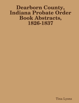 Dearborn County, Indiana Probate Order Book Abstracts, 1826-1837 by Lyons, Tina