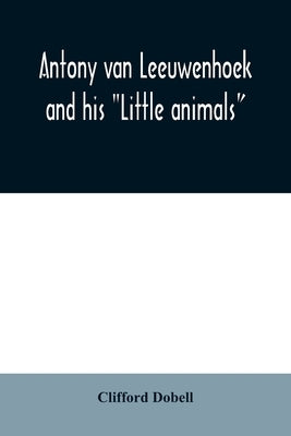 Antony van Leeuwenhoek and his Little animals; being some account of the father of protozoology and bacteriology and his multifarious discoveries in t by Dobell, Clifford