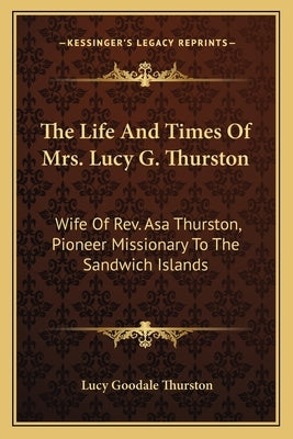 The Life and Times of Mrs. Lucy G. Thurston: Wife of REV. Asa Thurston, Pioneer Missionary to the Sandwich Islands by Thurston, Lucy Goodale