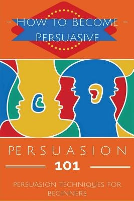 Persuasion 101: Persuasion Techniques for Beginners - How to Persuade Others - Persuasion Basics - Persuasion Skills by Safavi, Aidin