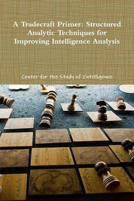 A Tradecraft Primer: Structured Analytic Techniques for Improving Intelligence Analysis by Of Intelligence, Center For the Study