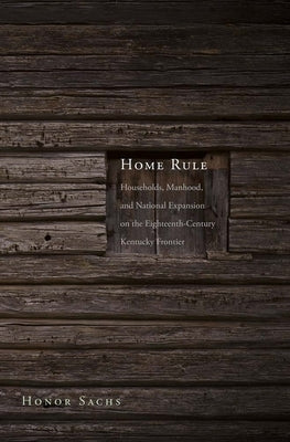 Home Rule: Households, Manhood, and National Expansion on the Eighteenth-Century Kentucky Frontier by Sachs, Honor