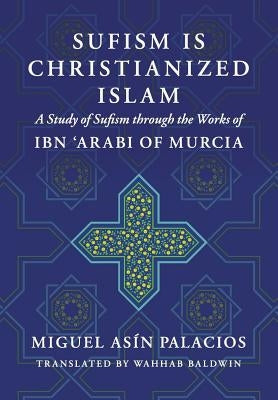 Sufism Is Christianized Islam: A Study through the Works of Ibn Arabi of Murcia by Baldwin, Wahhab