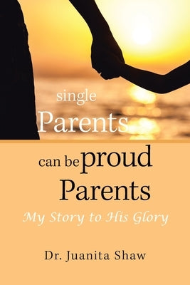 Single Parents Can Be Proud Parents: My Story to His Glory by Shaw, Juanita