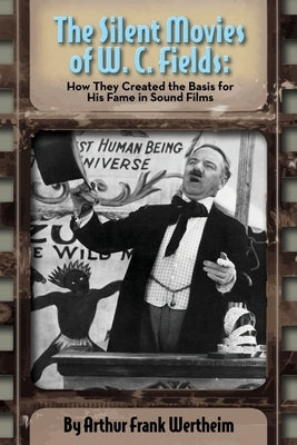 The Silent Movies of W. C. Fields: How They Created The Basis for His Fame in Sound Films by Wertheim, Arthur Frank
