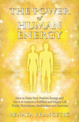 The Power of Human Energy: How to Raise Your Positive Energy and Use it to Achieve a Fulfilled and Happy Life - Guide, Techniques, Meditations an by Francetic, Renata