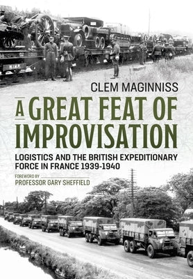 A Great Feat of Improvisation: Logistics and the British Expeditionary Force in France 1939-1940 by Maginniss, Clem
