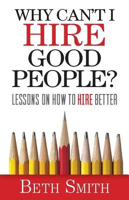 Why Can't I Hire Good People?: Lessons on How to Hire Better by Smith, Beth