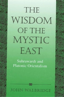 The Wisdom of the Mystic East: Suhrawardi and Platonic Orientalism by Walbridge, John