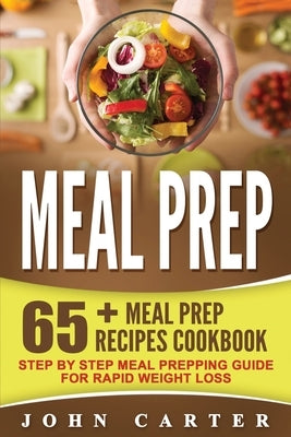 Meal Prep: 65+ Meal Prep Recipes Cookbook - Step By Step Meal Prepping Guide for Rapid Weight Loss by Carter, John
