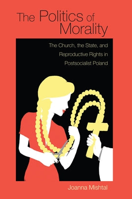 The Politics of Morality: The Church, the State, and Reproductive Rights in Postsocialist Poland by Mishtal, Joanna