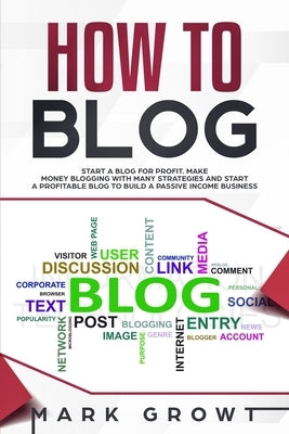 How to Blog: Start A Blog for Profit. Make Money Blogging with many Strategies and Start a Profitable Blog to Build a Passive Incom by Growt, Mark