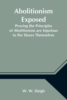 Abolitionism Exposed; Proving the Principles of Abolitionism are Injurious to the Slaves Themselves, Destructive to This Nation, and Contrary to the E by W. Sleigh, W.
