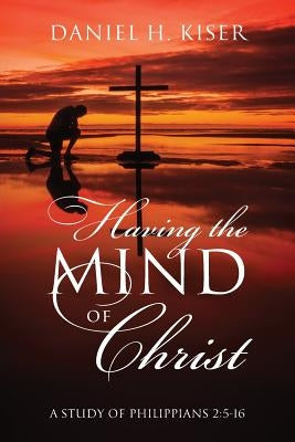 Having the Mind of Christ: A Study of Philippians 2:5-16 by Kiser, Daniel H.