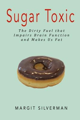 Sugar Toxic: The Dirty Fuel That Impairs Brain Function and Makes Us Fat by Silverman, Margit