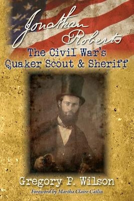Jonathan Roberts: The Civil War's Quaker Scout and Sheriff by Wilson, Gregory P.