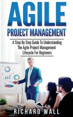 Agile Project Management: A Step By Step Guide To Understanding The Agile Project Management Lifecycle For Beginners by Wall, Richard