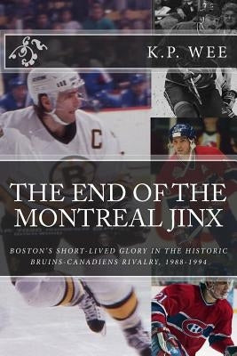 The End of the Montreal Jinx: Boston's Short-Lived Glory in the Historic Bruins-Canadiens Rivalry, 1988-1994 by Wee, K. P.
