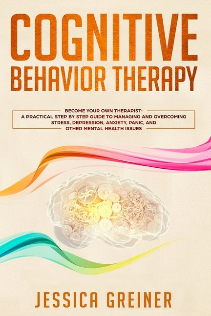 Cognitive Behavior Therapy: A Practical Step By Step Guide To Managing And Overcoming Stress, Depression, Anxiety, Panic, And Other Mental Health by Greiner, Jessica